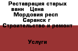 Реставрация старых ванн › Цена ­ 3 500 - Мордовия респ., Саранск г. Строительство и ремонт » Услуги   . Мордовия респ.,Саранск г.